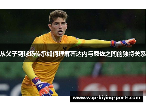 从父子到球场传承如何理解齐达内与恩佐之间的独特关系 从父子到球场传承如何理解齐达内与恩佐之间的独特关系